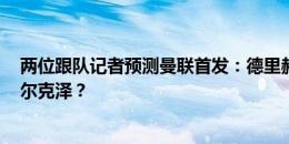 两位跟队记者预测曼联首发：德里赫特或马奎尔？B费或齐尔克泽？