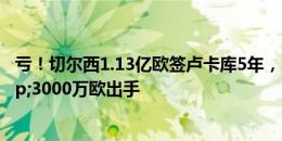 亏！切尔西1.13亿欧签卢卡库5年，自己用1年出租2年&3000万欧出手