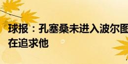 球报：孔塞桑未进入波尔图比赛名单，尤文仍在追求他