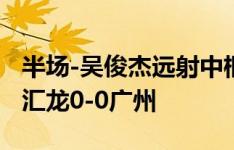 半场-吴俊杰远射中框林翔屡献扑救 上海嘉定汇龙0-0广州