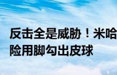 反击全是威胁！米哈伊拉反击打门，迈尼昂惊险用脚勾出皮球