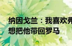 纳因戈兰：我喜欢弗拉泰西他有进球嗅觉 我想把他带回罗马