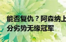 能否复仇？阿森纳上赛季遭维拉双杀，最终2分劣势无缘冠军