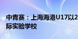 中青赛：上海海港U17以2-0击败长沙麓山国际实验学校