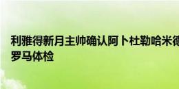 利雅得新月主帅确认阿卜杜勒哈米德即将离队，下周一接受罗马体检