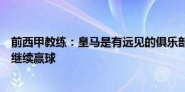 前西甲教练：皇马是有远见的俱乐部，他们放巨星离队却能继续赢球