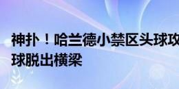 神扑！哈兰德小禁区头球攻门，穆里奇飞身将球脱出横梁