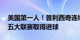 美国第一人！普利西奇连续10个赛季在欧洲五大联赛取得进球