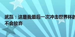 武磊：这是我最后一次冲击世界杯的机会；和日本有差距但不会放弃