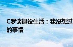 C罗谈退役生活：我没想过成为教练，也许会去做足球之外的事情