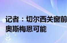 记者：切尔西关窗前优先引进中锋，仍有签约奥斯梅恩可能