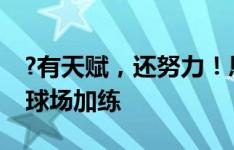 ?有天赋，还努力！恩德里克赛后留在伯纳乌球场加练