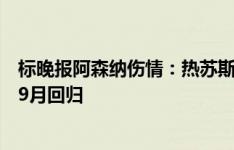 标晚报阿森纳伤情：热苏斯有望出战布莱顿，富安健洋最早9月回归