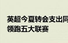 英超今夏转会支出同比去年少了8亿镑，但仍领跑五大联赛