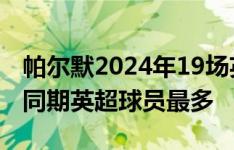 帕尔默2024年19场英超15球7助，制造22球同期英超球员最多