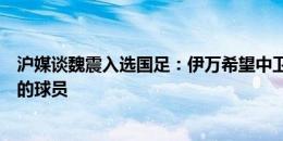 沪媒谈魏震入选国足：伊万希望中卫位置有更年轻、更硬朗的球员