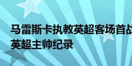 马雷斯卡执教英超客场首战球队打进6球，创英超主帅纪录