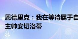 恩德里克：我在等待属于自己的时刻，我相信主帅安切洛蒂