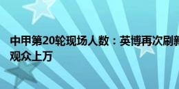 中甲第20轮现场人数：英博再次刷新纪录，云南、广西主场观众上万