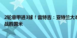 2轮意甲进3球！雷特吉：亚特兰大本该获胜，下一轮会努力战胜国米