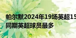 帕尔默2024年19场英超15球7助，制造22球同期英超球员最多