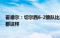 霍德尔：切尔西6-2狼队比赛踢得很开放，但不是每场比赛都这样