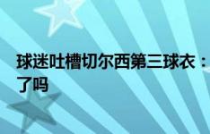 球迷吐槽切尔西第三球衣：耐克在设计这套第三球衣时喝醉了吗