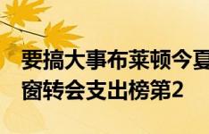 要搞大事布莱顿今夏已豪掷超2亿欧，高居夏窗转会支出榜第2