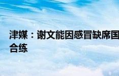 津媒：谢文能因感冒缺席国足训练，谢鹏飞和鲍亚雄已加入合练