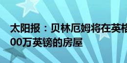 太阳报：贝林厄姆将在英格兰建造两栋价值700万英镑的房屋