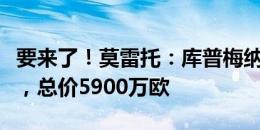 要来了！莫雷托：库普梅纳斯距尤文一步之遥，总价5900万欧