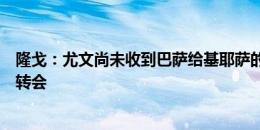 隆戈：尤文尚未收到巴萨给基耶萨的书面报价，球员在推动转会