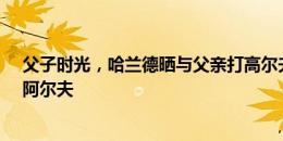 父子时光，哈兰德晒与父亲打高尔夫照片并配文：高尔夫、阿尔夫