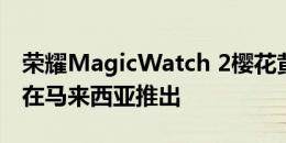 荣耀MagicWatch 2樱花黄金版将于2020年在马来西亚推出