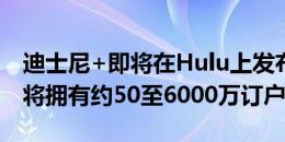 迪士尼+即将在Hulu上发布预计到2021年底将拥有约50至6000万订户